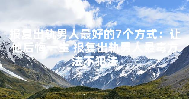 报复出轨男人最好的7个方式：让他后悔一生 报复出轨男人最毒方法不犯法